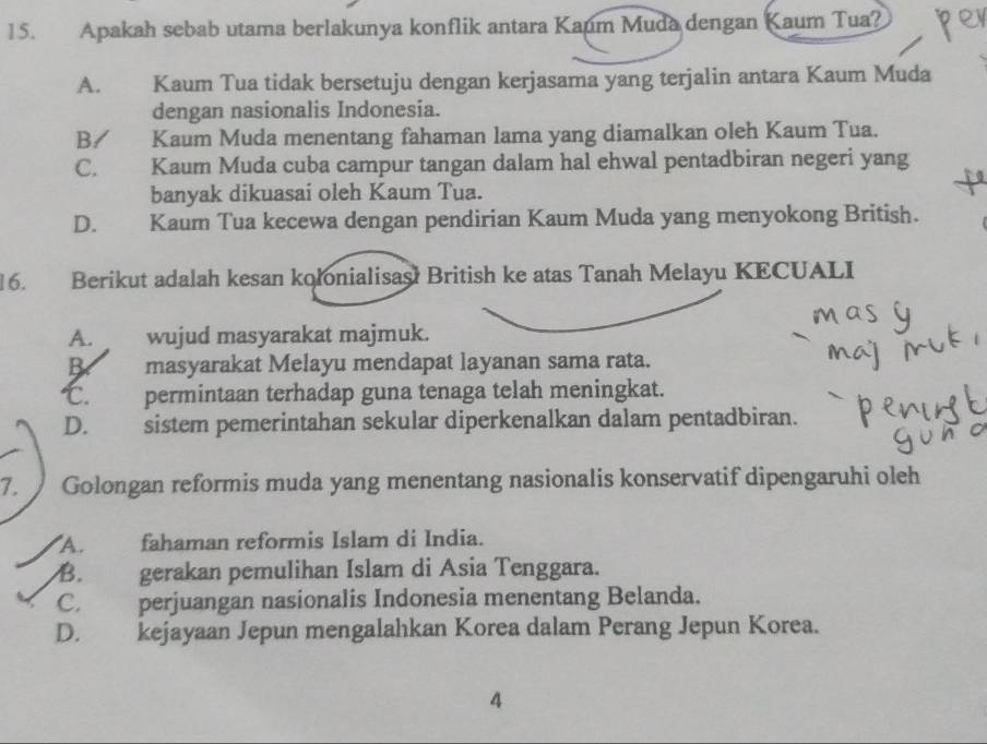 Apakah sebab utama berlakunya konflik antara Kaum Muda dengan Kaum Tua?
A. Kaum Tua tidak bersetuju dengan kerjasama yang terjalin antara Kaum Muda
dengan nasionalis Indonesia.
B Kaum Muda menentang fahaman lama yang diamalkan oleh Kaum Tua.
C. Kaum Muda cuba campur tangan dalam hal ehwal pentadbiran negeri yang
banyak dikuasai oleh Kaum Tua.
D. Kaum Tua kecewa dengan pendirian Kaum Muda yang menyokong British.
16. Berikut adalah kesan kolonialisaş! British ke atas Tanah Melayu KECUALI
A. wujud masyarakat majmuk.
B masyarakat Melayu mendapat layanan sama rata.
℃. permintaan terhadap guna tenaga telah meningkat.
D. sistem pemerintahan sekular diperkenalkan dalam pentadbiran.
7.  Golongan reformis muda yang menentang nasionalis konservatif dipengaruhi oleh
A. fahaman reformis Islam di India.
B. gerakan pemulihan Islam di Asia Tenggara.
C. perjuangan nasionalis Indonesia menentang Belanda.
D. kejayaan Jepun mengalahkan Korea dalam Perang Jepun Korea.
4