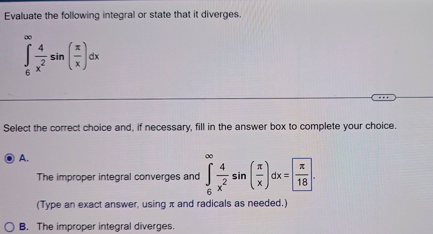 Evaluate the following integral or state that it diverges.
∈tlimits _6^((∈fty)frac 4)x^2sin ( π /x )dx
Select the correct choice and, if necessary, fill in the answer box to complete your choice.
A.
The improper integral converges and ∈tlimits _6^((∈fty)frac 4)x^2sin ( π /x )dx=  π /18 . 
(Type an exact answer, using π and radicals as needed.)
B. The improper integral diverges.