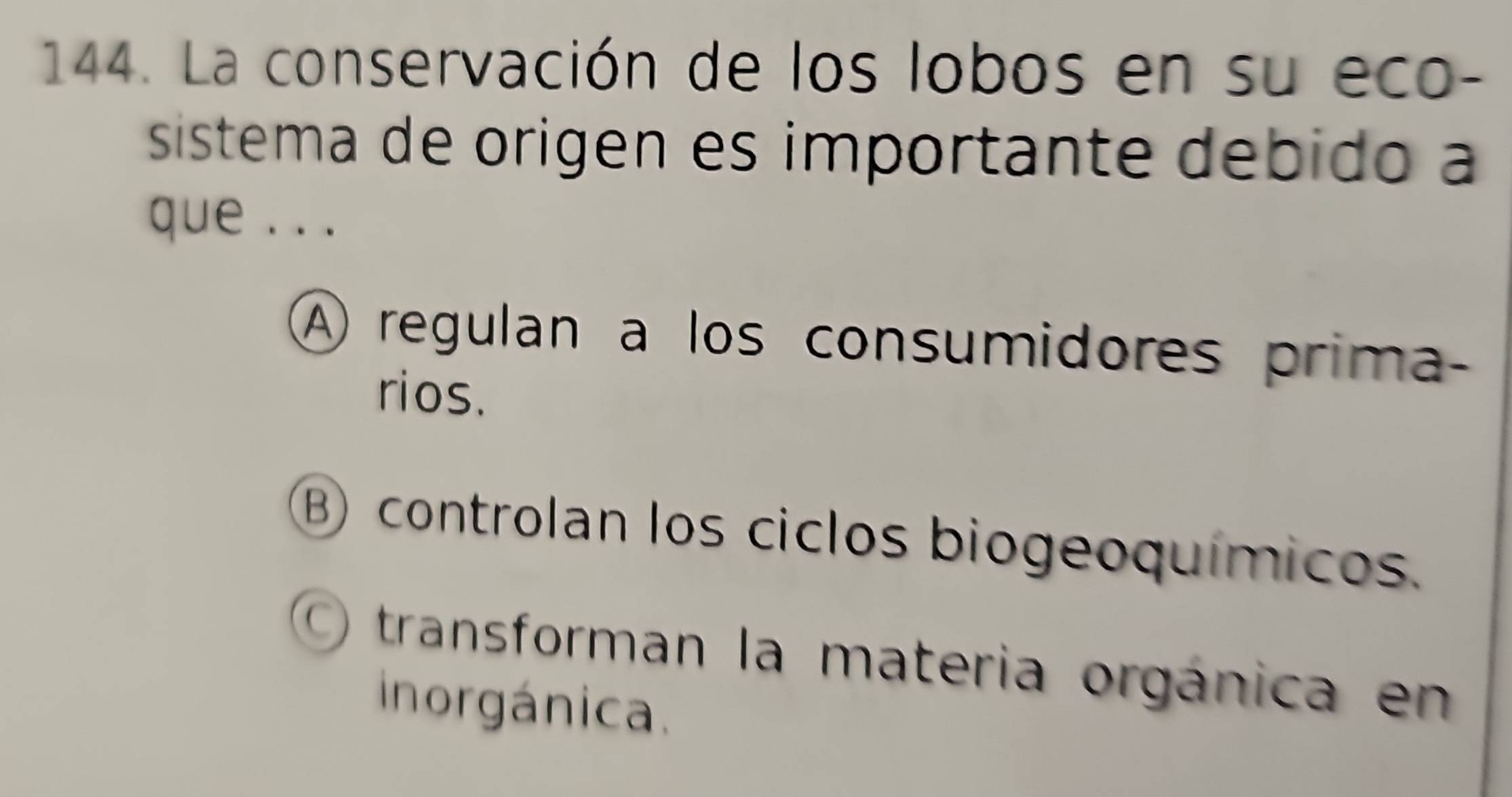 La conservación de los lobos en su eco-
sistema de origen es importante debido a
que .. .
A regulan a los consumidores prima-
rios.
B) controlan los ciclos biogeoquímicos.
O transforman la materia orgánica en
inorgánica.