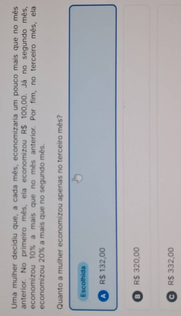 Uma mulher decidiu que, a cada mês, economizaria um pouco mais que no mês
anterior. No primeiro mês, ela economizou R$ 100,00. Já no segundo mês,
economizou 10% a mais que no mês anterior. Por fim, no terceiro mês, ela
economizou 20% a mais que no segundo mês.
Quanto a mulher economizou apenas no terceiro mês?
Escolhida
A R$ 132,00
B R$ 320,00
G R$ 332,00