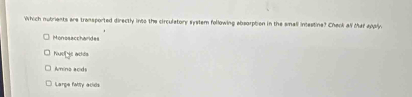 Which nutrients are transported directly into the circulatory system following absorption in the small intestine? Check all that apply.
Monosaccharides
Nuef e acids
Amino acids
Large fatty acids