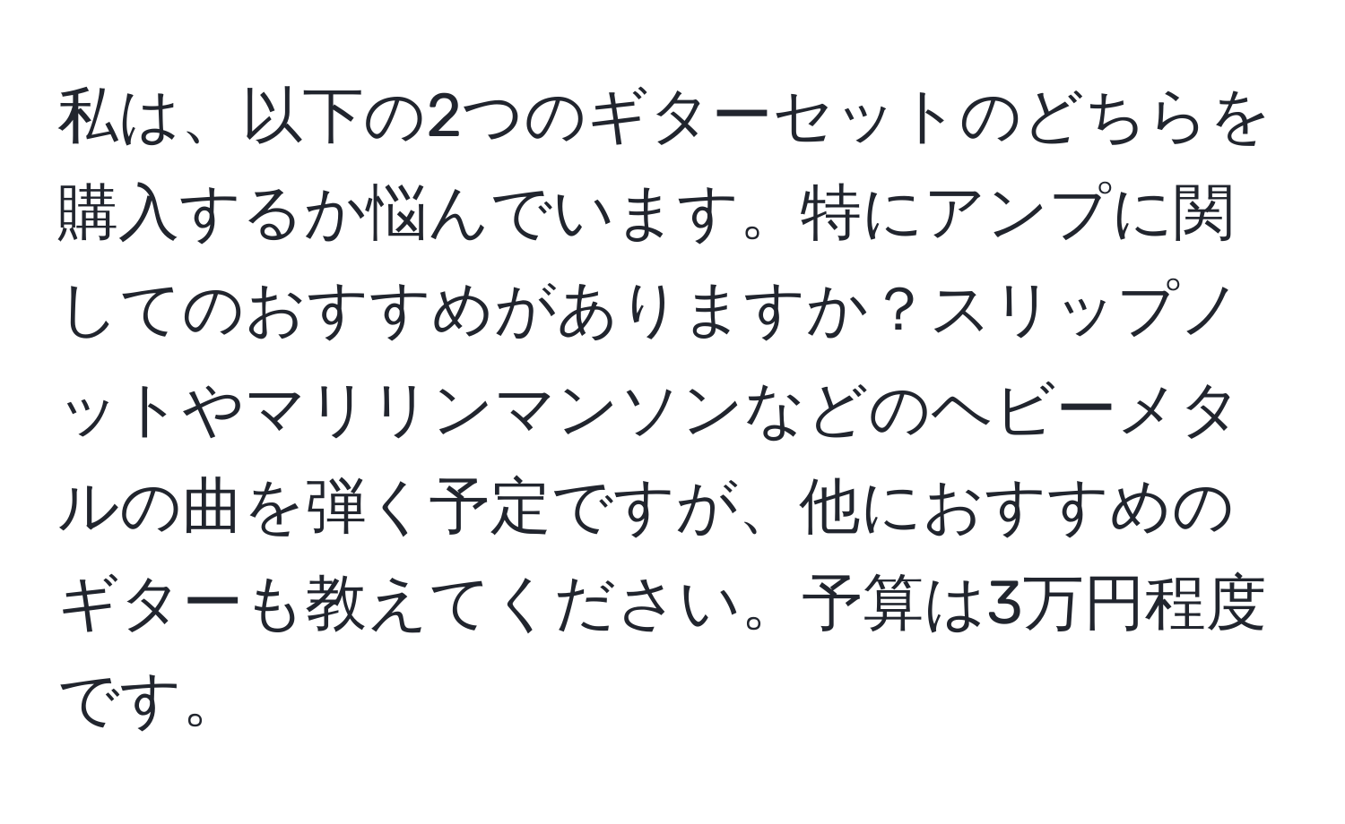 私は、以下の2つのギターセットのどちらを購入するか悩んでいます。特にアンプに関してのおすすめがありますか？スリップノットやマリリンマンソンなどのヘビーメタルの曲を弾く予定ですが、他におすすめのギターも教えてください。予算は3万円程度です。