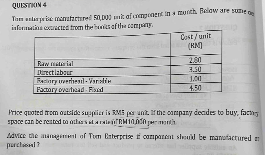 Tom enterprise manufactured 50,000 unit of component in a month. Below are some cos 
information extracted from the books of the company. 
Price quoted from outside supplier is RM5 per unit. If the company decides to buy, factory 
space can be rented to others at a rate of RM10,000 per month. 
Advice the management of Tom Enterprise if component should be manufactured or 
purchased ?