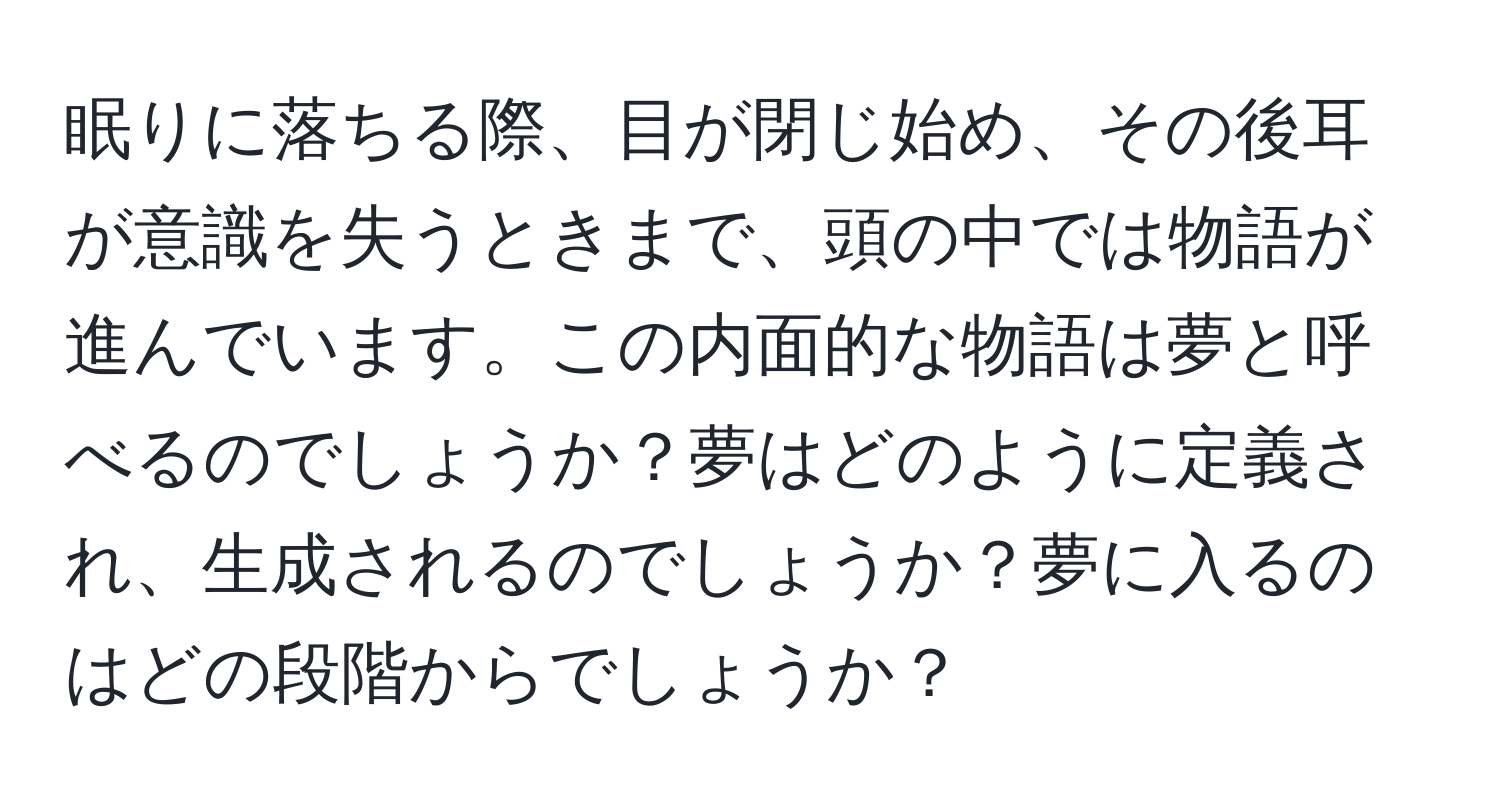 眠りに落ちる際、目が閉じ始め、その後耳が意識を失うときまで、頭の中では物語が進んでいます。この内面的な物語は夢と呼べるのでしょうか？夢はどのように定義され、生成されるのでしょうか？夢に入るのはどの段階からでしょうか？