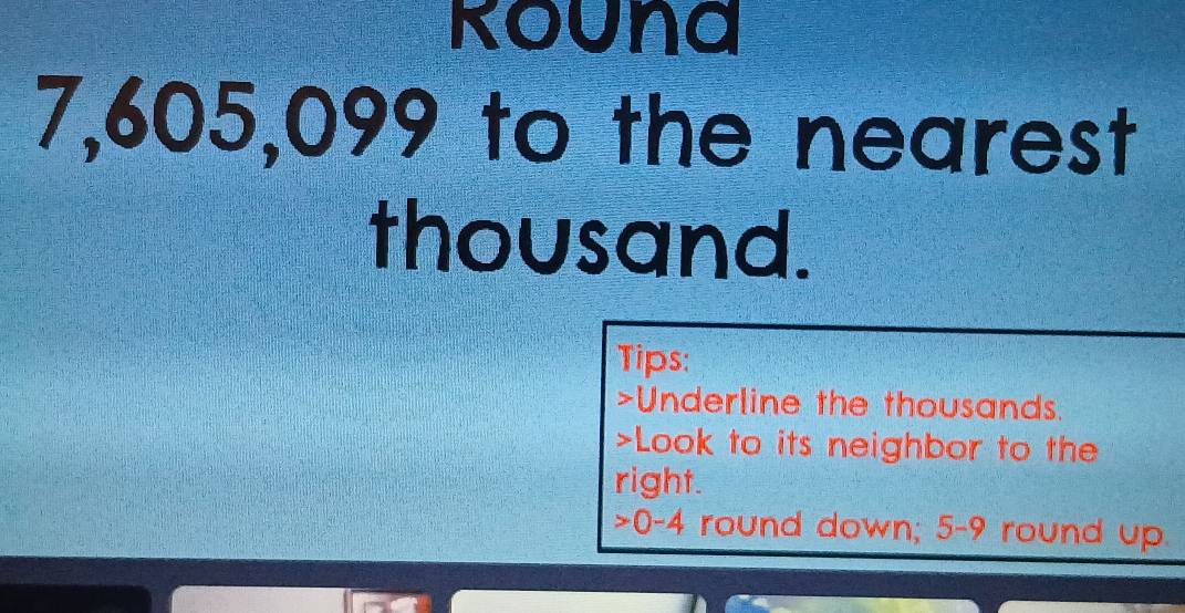 Rouna
7,605,099 to the nearest 
thousand. 
Tips: 
>Underline the thousands. 
>Look to its neighbor to the 
right. 
> 0-4 round down; 5-9 round up.