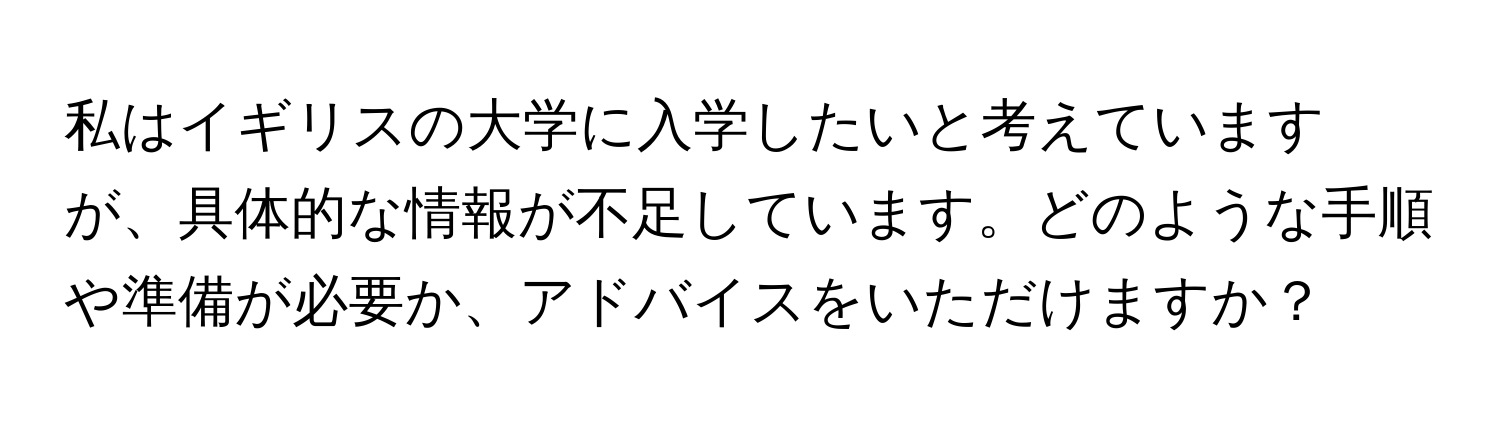 私はイギリスの大学に入学したいと考えていますが、具体的な情報が不足しています。どのような手順や準備が必要か、アドバイスをいただけますか？