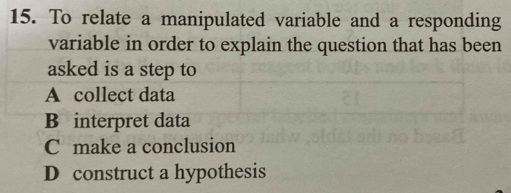 To relate a manipulated variable and a responding
variable in order to explain the question that has been
asked is a step to
A collect data
B interpret data
C make a conclusion
D construct a hypothesis