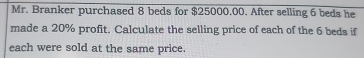 Mr. Branker purchased 8 beds for $25000,00. After selling 6 beds he 
made a 20% profit. Calculate the selling price of each of the 6 beds if 
each were sold at the same price.