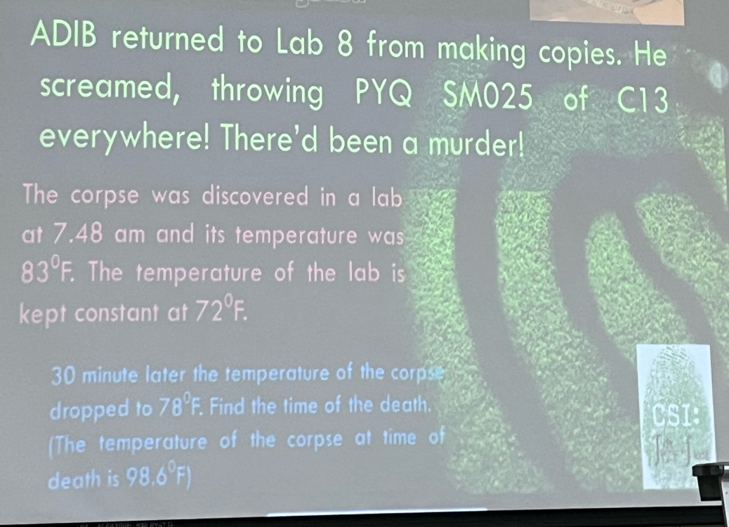 ADIB returned to Lab 8 from making copies. He 
screamed, throwing PYQ SM025 of C13
everywhere! There'd been a murder! 
The corpse was discovered in a lab 
at 7.48 am and its temperature was
83°F. The temperature of the lab is 
kept constant at 72°F.
30 minute later the temperature of the corpse 
dropped to 78°F. . Find the time of the death. 
CSI: 
(The temperature of the corpse at time of 

death is 98.6°F)