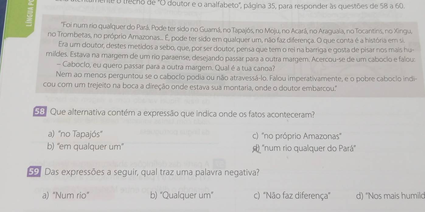 mente o trecho de "O doutor e o analfabeto", página 35, para responder às questões de 58 a 60.
“Foi num rio qualquer do Pará. Pode ter sido no Guamá, no Tapajós, no Moju, no Acará, no Araguaia, no Tocantins, no Xingu,
no Trombetas, no próprio Amazonas... É, pode ter sido em qualquer um, não faz diferença. O que conta é a história em si.
Era um doutor, destes metidos a sebo, que, por ser doutor, pensa que tem o rei na barriga e gosta de pisar nos mais hu-
mildes. Estava na margem de um rio paraense, desejando passar para a outra margem. Acercou-se de um caboclo e falou:
- Caboclo, eu quero passar para a outra margem. Qual é a tua canoa?
Nem ao menos perguntou se o caboclo podia ou não atravessá-lo. Falou imperativamente, e o pobre caboclo indi-
cou com um trejeito na boca a direção onde estava sua montaria, onde o doutor embarcou."
58 Que alternativa contém a expressão que indica onde os fatos aconteceram?
a) “no Tapajós” c) “no próprio Amazonas”
b) “em qualquer um” d) “num rio qualquer do Pará”
59 Das expressões a seguir, qual traz uma palavra negativa?
a) “Num rio” b) “Qualquer um'' c) "Não faz diferença" d) “Nos mais humild