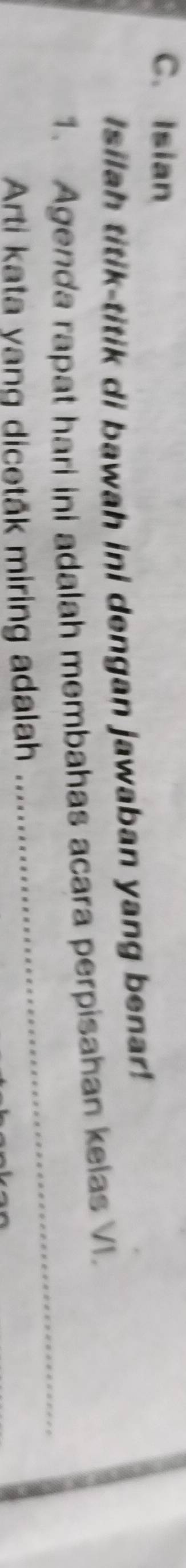 Isian 
Isilah titik-titik di bawah ini dengan jawaban yang benar! 
1. Agenda rapat hari ini adalah membahas acara perpisahan kelas VI. 
Arti kata yang dicetåk miring adalah 
_