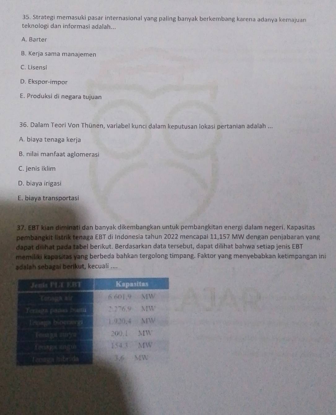 Strategi memasuki pasar internasional yang paling banyak berkembang karena adanya kemajuan
teknologi dan informasi adalah...
A. Barter
B. Kerja sama manajemen
C. Lisensi
D. Ekspor-impor
E. Produksi di negara tujuan
36. Dalam Teori Von Thünen, variabel kunci dalam keputusan lokasi pertanian adalah ...
A. biaya tenaga kerja
B. nilai manfaat aglomerasi
C. jenis iklim
D. biaya irigasi
E. biaya transportasi
37. EBT kian diminati dan banyak dikembangkan untuk pembangkitan energi dalam negeri. Kapasitas
pembangkit listrik tenaga EBT di Indonesia tahun 2022 mencapai 11,157 MW dengan penjabaran yang
dapat dilihat pada tabel berikut. Berdasarkan data tersebut, dapat dilihat bahwa setiap jenis EBT
memiliki kapasitas yang berbeda bahkan tergolong timpang. Faktor yang menyebabkan ketimpangan ini
adalah sebagai berikut, kecuali ....