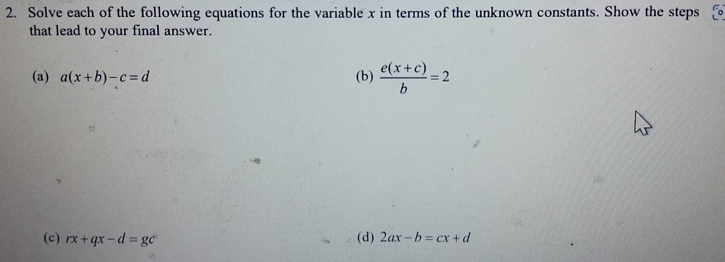 Solve each of the following equations for the variable x in terms of the unknown constants. Show the steps 
that lead to your final answer. 
(a) a(x+b)-c=d (b)  (e(x+c))/b =2
(c) rx+qx-d=gc (d) 2ax-b=cx+d