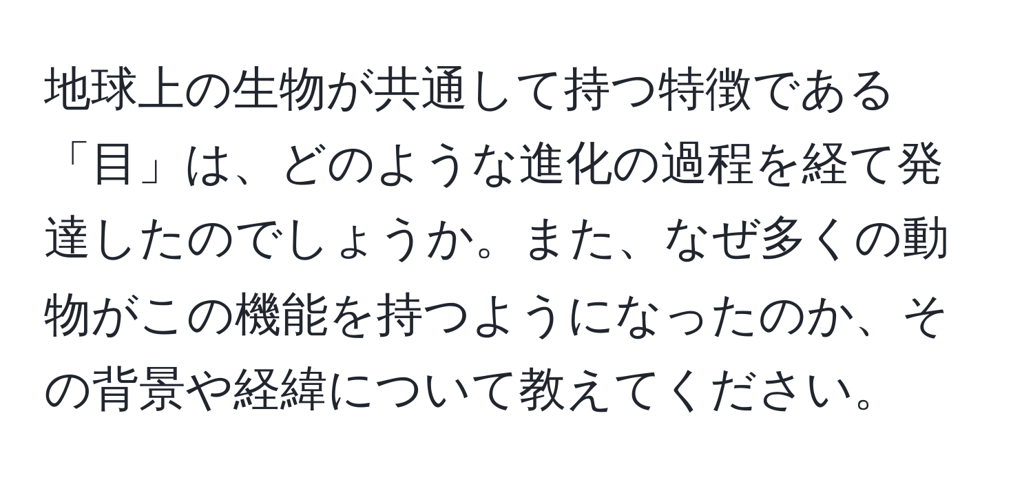 地球上の生物が共通して持つ特徴である「目」は、どのような進化の過程を経て発達したのでしょうか。また、なぜ多くの動物がこの機能を持つようになったのか、その背景や経緯について教えてください。
