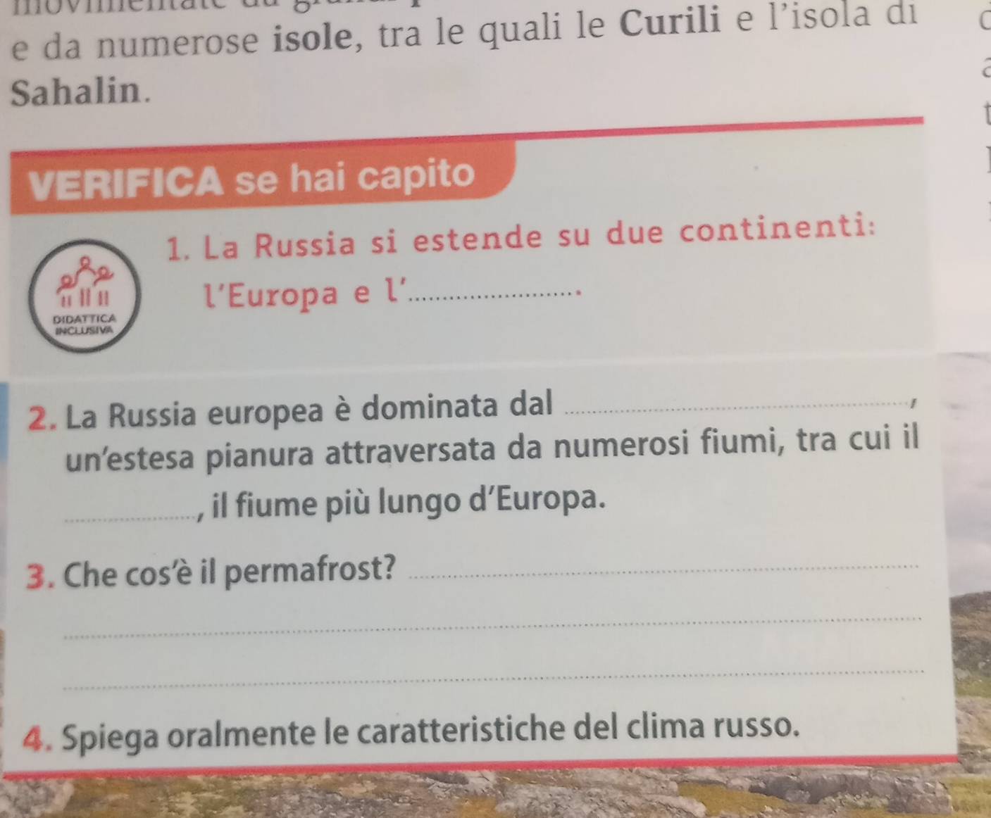 da numerose isole, tra le quali le Curili e l’isola di 
Sahalin. 
VERIFICA se hai capito 
1. La Russia si estende su due continenti: 
l'Europa e L' _ 
DIDATTICA 
INCLUSIVA 
2. La Russia europea è dominata dal_ 
un’estesa pianura attraversata da numerosi fiumi, tra cui il 
_, il fiume più lungo d’Europa. 
3. Che cosêè il permafrost?_ 
_ 
_ 
4. Spiega oralmente le caratteristiche del clima russo.