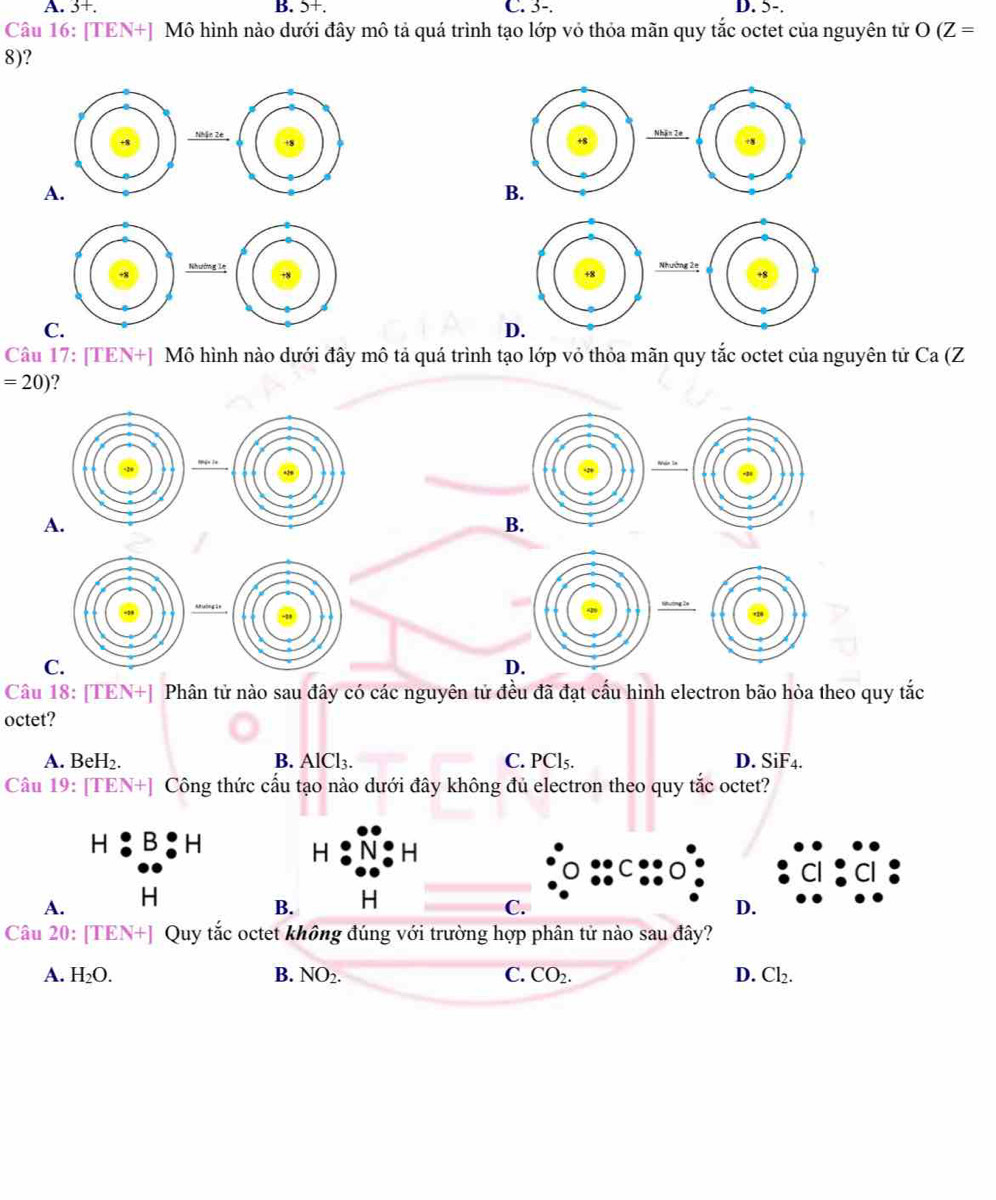 A. 3+. B. 5+. C. 3-. D. 5-.
Câu 16: [TEN+] Mô hình nào dưới đây mô tả quá trình tạo lớp vỏ thỏa mãn quy tắc octet của nguyên tử O(Z=
8)?

A
Nhường l
N
C.
D.
Câu 17: [TEN+] Mô hình nào dưới đây mô tả quá trình tạo lớp vỏ thỏa mãn quy tắc octet của nguyên tử Ca (Z
=20)
Câu 18: [TEN+] Phân tử nào sau đây có các nguyên tử đều đã đạt cấu hình electron bão hòa theo quy tắc
octet?
A. BeH₂. B. AlCl₃. C. PCl₅. D. SiF4.
Câu 19: [TEN+] Công thức cấu tạo nào dưới đây không đủ electron theo quy tắc octet?
Câu 20: [TEN+] Quy tắc octet không đúng với trường hợp phân tử nào sau đây?