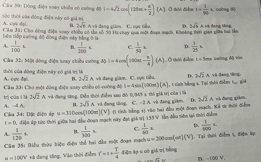 Dòng điện xoay chiều có cường độ i=4sqrt(2)cos (120π t+ π /2 )(A). Ở thời điểm t= 1/90 s, , cường độ
tức thời của dòng điện này có giá trị
A. cực đại. B. 2sqrt(6) A và đang giảm. C. cực tiểu. D. 2sqrt(6)A và đang tăng.
Câu 31: Cho dòng điện xoay chiều có tần số 50 Hz chạy qua một đoạn mạch. Khoảng thời gian giữa hai lần
liên tiếp cường độ dòng điện này bằng 0 là
A.  1/100 s.  1/200 s.  1/50 s.  1/25 s.
B.
C.
D.
Câu 32: Một dòng điện xoay chiều cường độ i=4cos (100π t- π /4 )(A). Ở thời điểm t=5ms cường độ tức
thời của dòng điện này có giá trị là
D. 2sqrt(2)A
A. cực đại. B. 2sqrt(2)A và đang giảm. C. cực tiểu. và đang tăng.
Câu 33: Cho một dòng điện xoay chiều có cường độ i=4sin (100π t)(A) , t tính bằng s. Tại thời điểm t_0 , giá
trị của i là 2sqrt(2)A và đang tăng. Đến thời điểm sau đó 0,045 s thì giá trị của i là
A. —4 A. B. 2sqrt(3)A và đang tăng. C. −2 A và đang giảm. D. 2sqrt(2)A và đang giảm.
Câu 34: Đặt điện áp u=310cos (100π t)(V) (t tính bằng s) vào hai đầu một đoạn mạch. Kể từ thời điểm
t=0 1, điện áp tức thời giữa hai đầu đoạn mạch này đạt giá trị 155V lần đầu tiên tại thời điềm
D.  1/600 s.
B.
A.  1/120 s.  1/300 s.
C.  1/60 s.
Câu 35: Biểu thức hiệu điện thế hai đầu một đoạn mạch u=200cos (omega t)(V). Tại thời điểm t, điện áp
u=100V và đang tăng. Vào thời điểm t'=t+ T/4  điện áp u có giá trị bằng
100sqrt(2)V
D. -100 V.