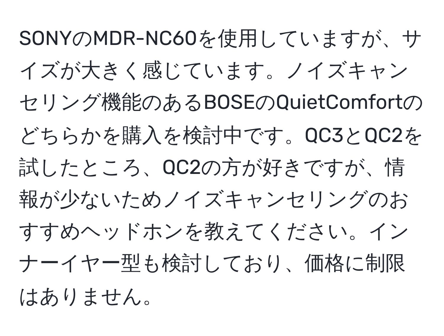 SONYのMDR-NC60を使用していますが、サイズが大きく感じています。ノイズキャンセリング機能のあるBOSEのQuietComfortのどちらかを購入を検討中です。QC3とQC2を試したところ、QC2の方が好きですが、情報が少ないためノイズキャンセリングのおすすめヘッドホンを教えてください。インナーイヤー型も検討しており、価格に制限はありません。