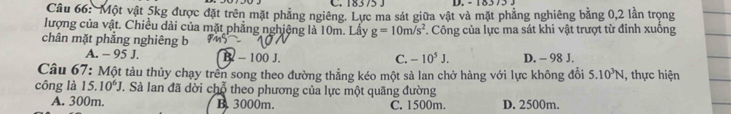 C. 183 75 J D. - 18573.
Câu 66: Một vật 5kg được đặt trên mặt phẳng ngiêng. Lực ma sát giữa vật và mặt phẳng nghiêng bằng 0, 2 lần trọng
lượng của vật. Chiều dài của mặt phẳng nghiệng là 10m. Lấy g=10m/s^2. Công của lực ma sát khi vật trượt từ đỉnh xuồng
chân mặt phẳng nghiêng b
A. - 95 J. B - 100 J. D. - 98 J.
C. -10^5J. 
Câu 67: Một tàu thủy chạy trên song theo đường thẳng kéo một sà lan chở hàng với lực không đổi 5.10^3N , thực hiện
công là 15.10^6J 1. Sà lan đã dời chỗ theo phương của lực một quãng đường
A. 300m. B. 3000m. C. 1500m. D. 2500m.