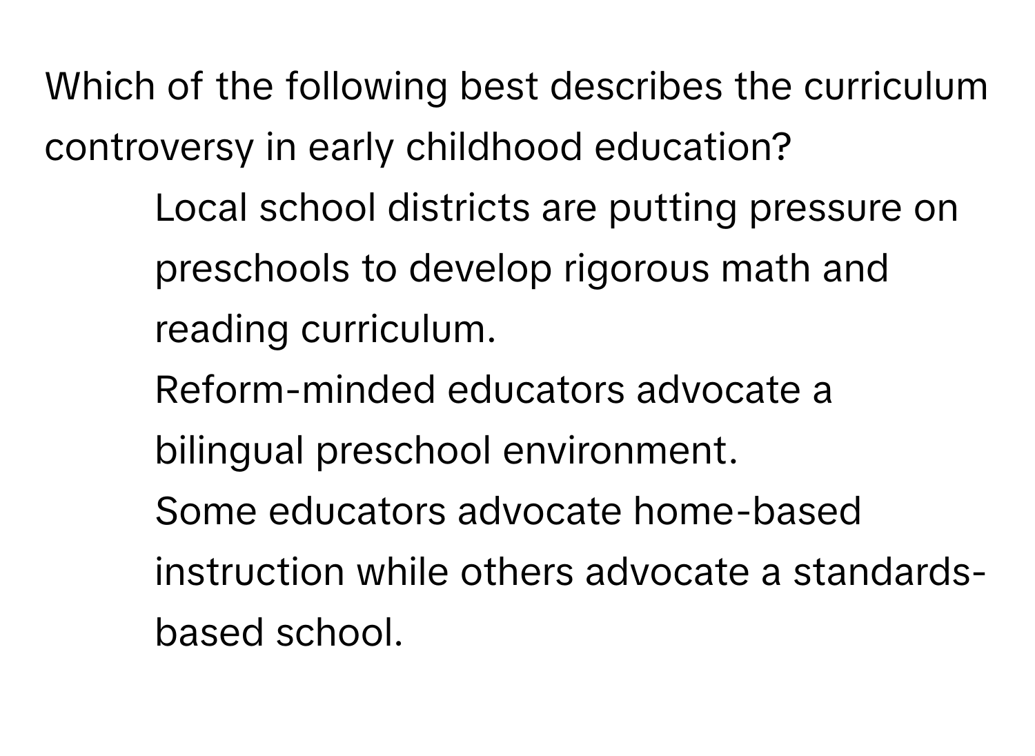 Which of the following best describes the curriculum controversy in early childhood education? 
* Local school districts are putting pressure on preschools to develop rigorous math and reading curriculum.
* Reform-minded educators advocate a bilingual preschool environment.
* Some educators advocate home-based instruction while others advocate a standards-based school.