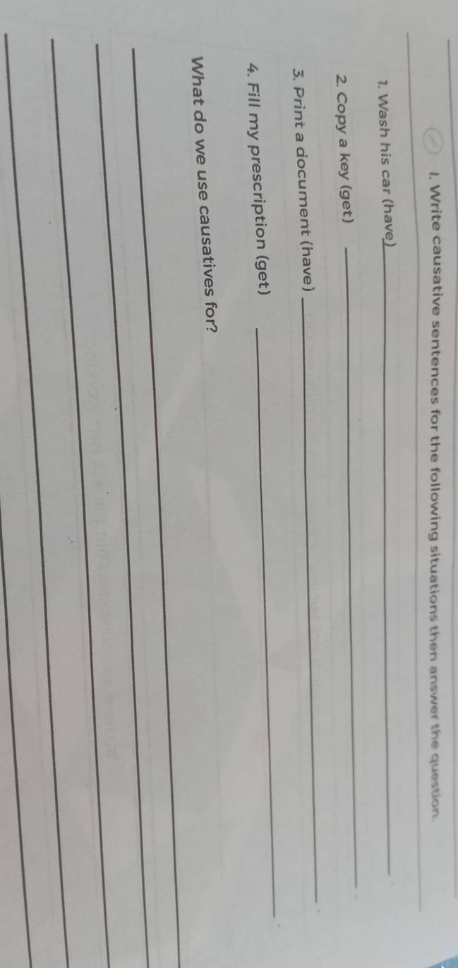 Write causative sentences for the following situations then answer the question. 
_ 
1. Wash his car (have)_ 
2. Copy a key (get) 
_ 
3. Print a document (have) 
_ 
4. Fill my prescription (get) 
_ 
_ 
What do we use causatives for? 
_ 
_ 
_ 
_