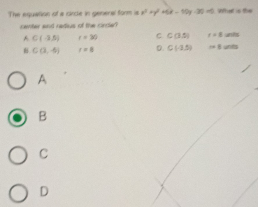 The equation of a circle in general form is x^2+y^2+6x-10y-30=0 Vifhat is the
center and radius of the cirde?
A. C(-2,5) r=30
C. C(3,5) t=8units
D.
B C(3,-6) r=8 C(-3,5) r=8units
A
B
C
D