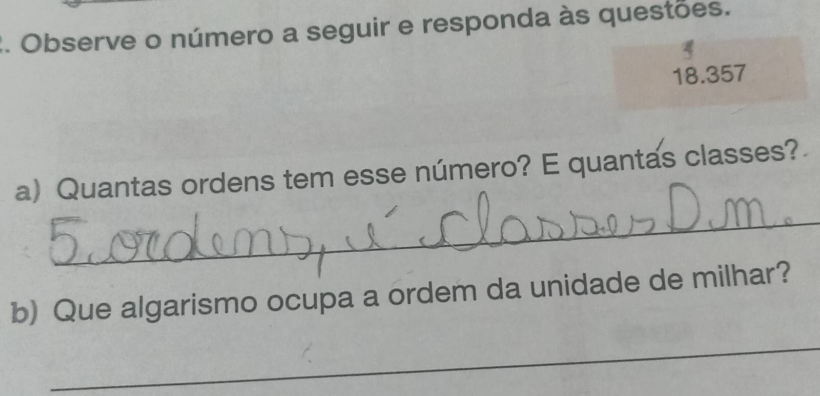 Observe o número a seguir e responda às questões. 
18.357 
a) Quantas ordens tem esse número? E quantas classes? 
_ 
b) Que algarismo ocupa a ordem da unidade de milhar? 
_