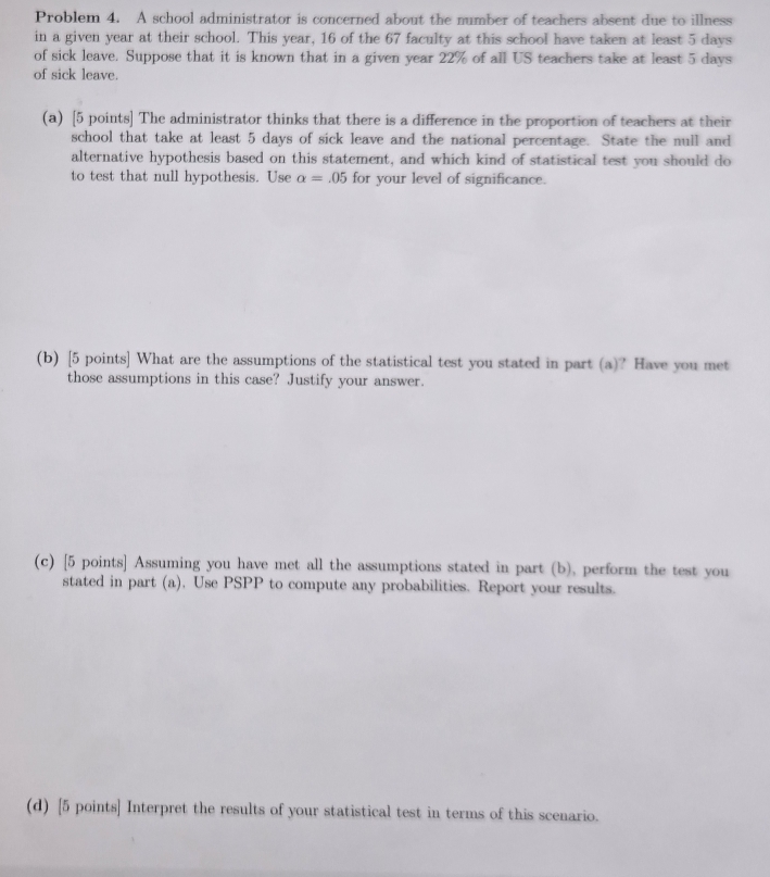 Problem 4. A school administrator is concerned about the number of teachers absent due to illness 
in a given year at their school. This year, 16 of the 67 faculty at this school have taken at least 5 days
of sick leave. Suppose that it is known that in a given year 22% of all US teachers take at least 5 days
of sick leave. 
(a) [5 points] The administrator thinks that there is a difference in the proportion of teachers at their 
school that take at least 5 days of sick leave and the national percentage. State the null and 
alternative hypothesis based on this statement, and which kind of statistical test you should do 
to test that null hypothesis. Use alpha =.05 for your level of significance. 
(b) [5 points] What are the assumptions of the statistical test you stated in part (a)? Have you met 
those assumptions in this case? Justify your answer. 
(c) [5 points] Assuming you have met all the assumptions stated in part (b), perform the test you 
stated in part (a). Use PSPP to compute any probabilities. Report your results. 
(d) [5 points] Interpret the results of your statistical test in terms of this scenario.