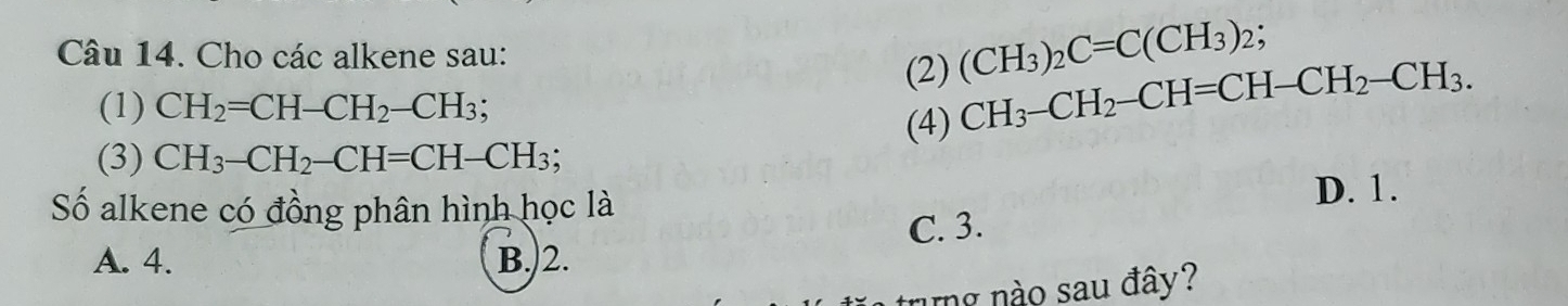 Cho các alkene sau:
(2) (CH_3)_2C=C(CH_3)_2; 
(1) CH_2=CH-CH_2-CH_3; 
(3) CH_3-CH_2-CH=CH-CH_3; (4) CH_3-CH_2-CH=CH-CH_2-CH_3. 
Số alkene có đồng phân hình học là D. 1.
A. 4. B.) 2. C. 3.
ung nào sau đây?