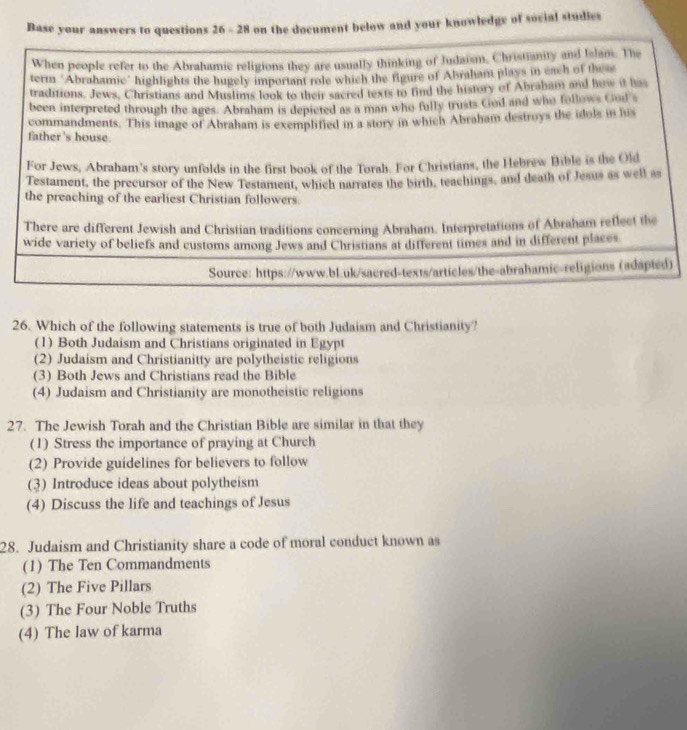 Base your answers to questions 26 - 28 on the document below and your knowledge of social studies
When people refer to the Abrahamic religions they are usually thinking of Judaism, Christianity and Islam. The
term "Abrahamic" highlights the hugely important role which the figure of Abraham plays in each of these
traditions. Jews, Christians and Muslims look to their sacred texts to find the history of Abraham and how it has
been interpreted through the ages. Abraham is depicted as a man who fully trusts God and who follows God s
father's house. commandments. This image of Abraham is exemplified in a story in which Abraham destroys the idols in his
For Jews, Abraham's story unfolds in the first book of the Torah. For Christians, the Hebrew Bible is the Old
Testament, the precursor of the New Testament, which narrates the birth, teachings, and death of Jesus as well as
the preaching of the earliest Christian followers.
There are different Jewish and Christian traditions concerning Abraham. Interpretations of Abraham reflect the
wide variety of beliefs and customs among Jews and Christians at different times and in different places
Source: https://www.bl.uk/sacred-texts/articles/the-abrahamic-religions (adapted)
26. Which of the following statements is true of both Judaism and Christianity?
(1) Both Judaism and Christians originated in Egypt
(2) Judaism and Christianitty are polytheistic religions
(3) Both Jews and Christians read the Bible
(4) Judaism and Christianity are monotheistic religions
27. The Jewish Torah and the Christian Bible are similar in that they
(1) Stress the importance of praying at Church
(2) Provide guidelines for believers to follow
(3) Introduce ideas about polytheism
(4) Discuss the life and teachings of Jesus
28. Judaism and Christianity share a code of moral conduct known as
(1) The Ten Commandments
(2) The Five Pillars
(3) The Four Noble Truths
(4) The law of karma