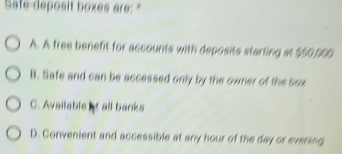 Safe-deposit boxes are."
A. A free benefit for accounts with deposits starting at $50,566
B. Safe and can be accessed only by the owner of the box
C. Available t all banks
D. Convenient and accessible at any hour of the day or evening