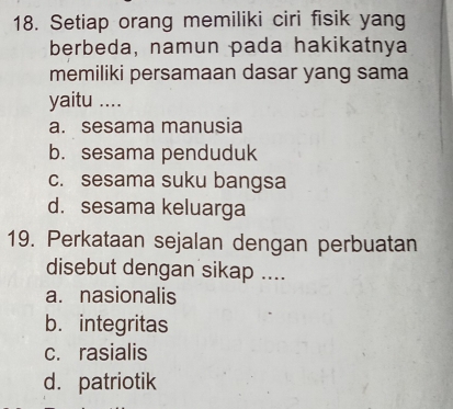 Setiap orang memiliki ciri fisik yang
berbeda, namun pada hakikatnya
memiliki persamaan dasar yang sama
yaitu ....
a. sesama manusia
b. sesama penduduk
c. sesama suku bangsa
d. sesama keluarga
19. Perkataan sejalan dengan perbuatan
disebut dengan sikap ....
a. nasionalis
b. integritas
c. rasialis
d. patriotik