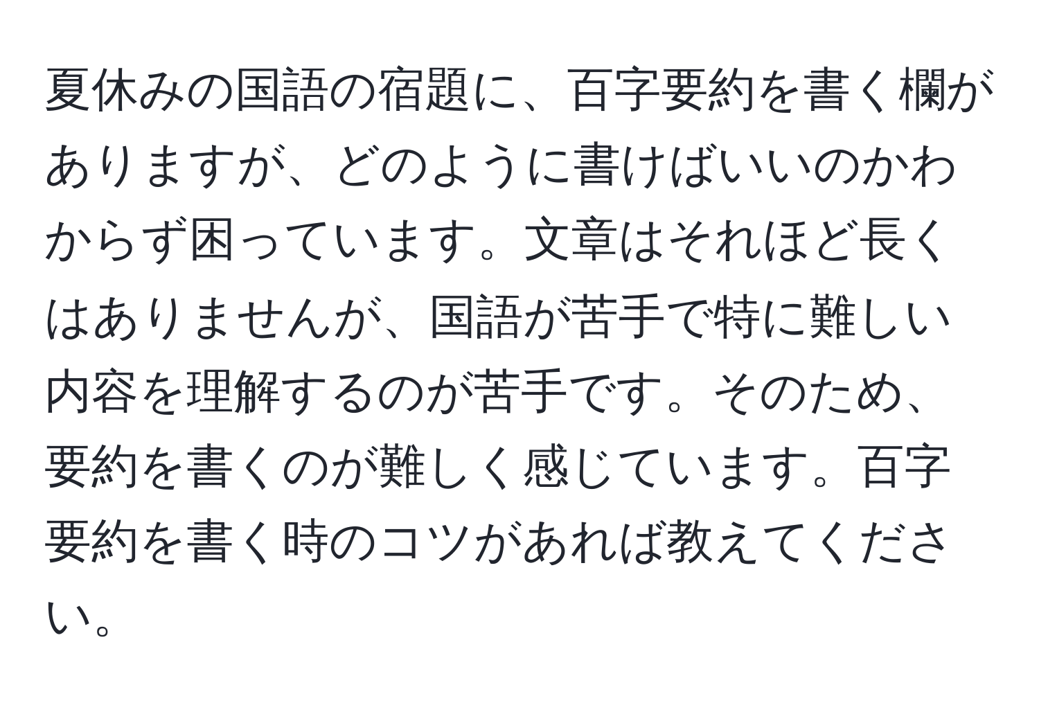 夏休みの国語の宿題に、百字要約を書く欄がありますが、どのように書けばいいのかわからず困っています。文章はそれほど長くはありませんが、国語が苦手で特に難しい内容を理解するのが苦手です。そのため、要約を書くのが難しく感じています。百字要約を書く時のコツがあれば教えてください。