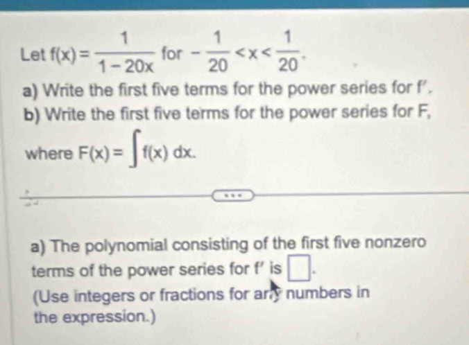 Let f(x)= 1/1-20x  for - 1/20  . 
a) Write the first five terms for the power series for f'. 
b) Write the first five terms for the power series for F, 
where F(x)=∈t f(x)dx. 
a) The polynomial consisting of the first five nonzero 
terms of the power series for f' is □. 
(Use integers or fractions for ary numbers in 
the expression.)