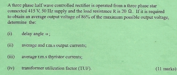 A three phase half wave controlled rectifier is operated from a three phase star 
connected 415 V, 50 Hz supply and the load resistance R is 20 Ω. If it is required 
to obtain an average output voltage of 86% of the maximum possible output voltage, 
determine the: 
(i) delay angle α; 
(ii) average and r.m.s output currents; 
(iii) average r.m.s thyristor currents; 
(iv) transformer utilization factor (TUF). (11 marks)