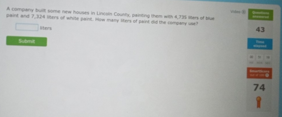 Video D Questions 
A company built some new houses in Lincoln County, painting them with 4,735 liters of blue Rfsherored 
paint and 7,324 liters of white paint. How many liters of paint did the company use?
liters
43
Submit 
Timo 
elapsed 
∞ 31

SmartScore 
out of 100 Ω
74