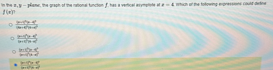 In the x, y - plane, the graph of the rational function f, has a vertical asymptote at x=4 Which of the following expressions could define
f(x) ?
frac (x+1)^2(x-4)^2(4x+4)^2(4+x)^3
frac (x+1)^3(x-4)^2(x+1)^2(4-x)^2
frac (x+1)^2(x-4)^2(x+1)^2(4-x)^2
frac (x+1)^3(x-4)^2(x+1)^2(4-x)^3