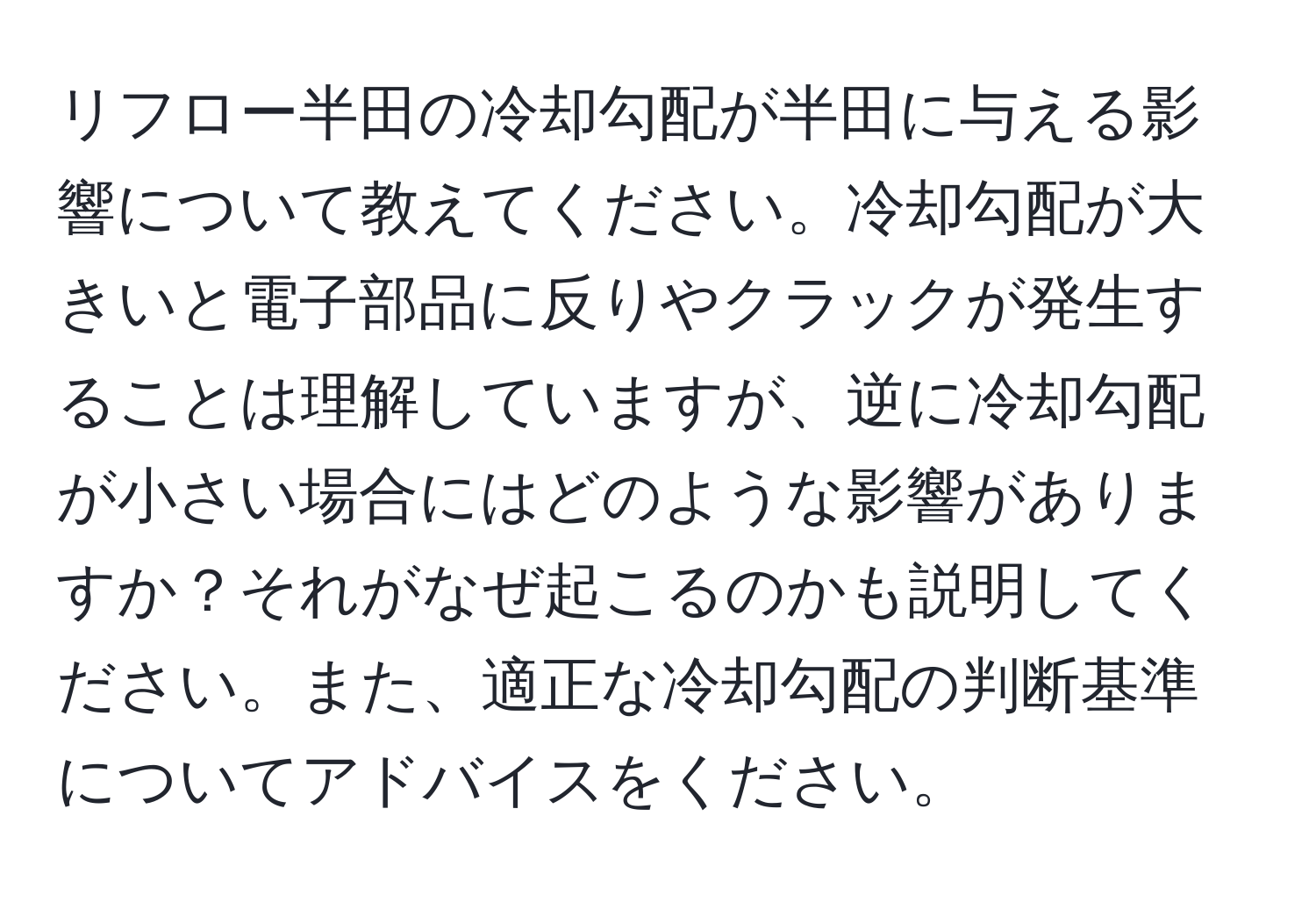 リフロー半田の冷却勾配が半田に与える影響について教えてください。冷却勾配が大きいと電子部品に反りやクラックが発生することは理解していますが、逆に冷却勾配が小さい場合にはどのような影響がありますか？それがなぜ起こるのかも説明してください。また、適正な冷却勾配の判断基準についてアドバイスをください。