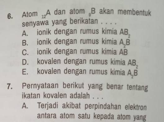 Atom _12A dan atom _9B akan membentuk
senyawa yang berikatan . . . .
A. ionik dengan rumus kimia beginarrayr AB_2 A_2Bendarray
B. ionik dengan rumus kimia
C. ionik dengan rumus kimia AB
D. kovalen dengan rumus kimia
E. kovalen dengan rumus kimia beginarrayr AB_2 A_2Bendarray
7. Pernyataan berikut yang benar tentang
ikatan kovalen adalah . . .
A. Terjadi akibat perpindahan elektron
antara atom satu kepada atom yang