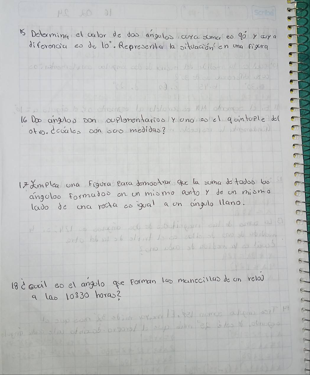 Determing el calor do doo angoloo cura sma eo 90° y oya 
diferencia eo do 10°. Representa la oitvacionen ona figcra 
1 Doo angoloo oon ouplementarioo y ono co cl gointcple do( 
ofro. dcuals oon 000 meditas? 
l2mplea una Figura eara domootrar gue la suma do t0doo 600
angoloo formatoo on on miomo conto y de on miomo 
lado fe cna recta coigual a on angulo llano. 
18(soail so el angolo qe forman lao manccillao de on relox 
a lao 10830 horas?