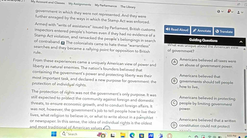 My Account and Classes My Assignments My Performance The Library
government in which they were not represented. And they were
further enraged by the ways in which the Stamp Act was enforced.
Armed with “writs of assistance” issued by Parliament, British customs • Read Aloud Annotate + Translate
inspectors entered people's homes even if they had no evidence of a
Stamp Act violation, and ransacked the people's belongings in search
Guiding Questions
of contraband. The colonialists came to hate these "warrantless" What was unique about the American view
searches and they became a rallying point for opposition to British of government?
rule. Americans believed all taxes were
a
From these experiences came a uniquely American view of power and an abuse of government power.
liberty as natural enemies. The nation's founders believed that
containing the government's power and protecting liberty was their Americans believed that
most important task, and declared a new purpose for government: the B governments should tell people
protection of individual rights.
how to live.
The protection of rights was not the government's only purpose. It was Americans believed in protecting
still expected to protect the community against foreign and domestic C people by limiting government
threats, to ensure economic growth, and to conduct foreign affairs. It power.
was not, however, the government's job to tell people how to live their
lives, what religion to believe in, or what to write about in a pamphlet Americans believed that a written
or newspaper. In this sense, the idea of individual rights is the oldest D constitution could not protect
and most traditional of American values.
Search 6:03 PM