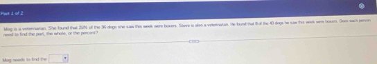 Meg is a veternarian. She found that 25% of the 36 dogs she saw this week were boxers. Steve is also a veterinaian. He found that 1l of the 40 dogs he saw this week were bosers. Does sach person 
need to find the part, the whole, or the percent? 
Mag needs to find the □