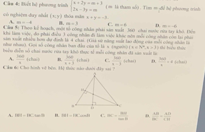 Biết hệ phương trình beginarrayl x+2y=m+3 2x-3y=mendarray. ( m là tham số) . Tim mịđể hệ phương trinh
có nghiệm duy nhất (x;y) thóa mãn x+y=-3.
A. m=-4 B. m=3 C. m=6 D. m=-6
Câu 5: Theo kế hoạch, một tổ công nhân phải sản xuất 360 chai nước rừa tay khô. Đến
khi làm việc, do phải điều 3 công nhân đi làm việc khác nên mỗi công nhân còn lại phái
sản xuất nhiều hơn dự định là 4 chai. (Giá sử năng suất lao động của mỗi công nhân là
như nhau). Gọi số công nhân ban đầu của tổ |3x (người (x∈ N^*,x>3) thì biệu thức
biểu diễn số chai nước rừa tay khô thực tế mỗi công nhân đã sản xuất là:
A.  360/x (chai) B.  360/x+3  (chai) C.  360/x-3 (chai) D.  360/x +4 (chai)
Cầu 6: Cho hình vẽ bên. Hệ thức nào dưới đây sai ?
A. BH=BCtan B B. BII=HCcos B C. BC= HH/tan B  D.  AB/BC = AD/CH 