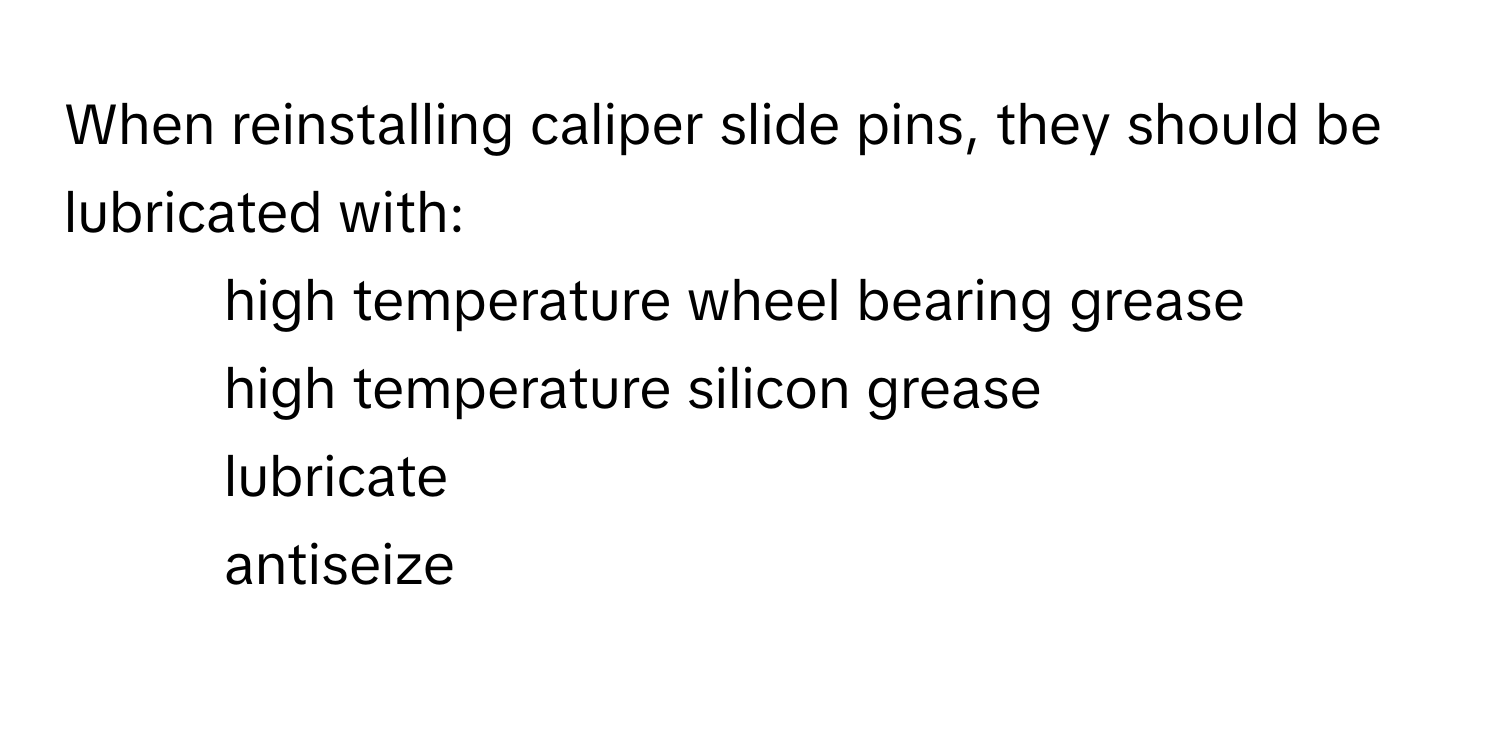 When reinstalling caliper slide pins, they should be lubricated with:

1) high temperature wheel bearing grease
2) high temperature silicon grease
3) lubricate
4) antiseize