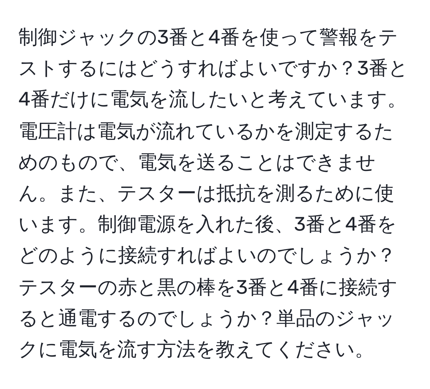 制御ジャックの3番と4番を使って警報をテストするにはどうすればよいですか？3番と4番だけに電気を流したいと考えています。電圧計は電気が流れているかを測定するためのもので、電気を送ることはできません。また、テスターは抵抗を測るために使います。制御電源を入れた後、3番と4番をどのように接続すればよいのでしょうか？テスターの赤と黒の棒を3番と4番に接続すると通電するのでしょうか？単品のジャックに電気を流す方法を教えてください。