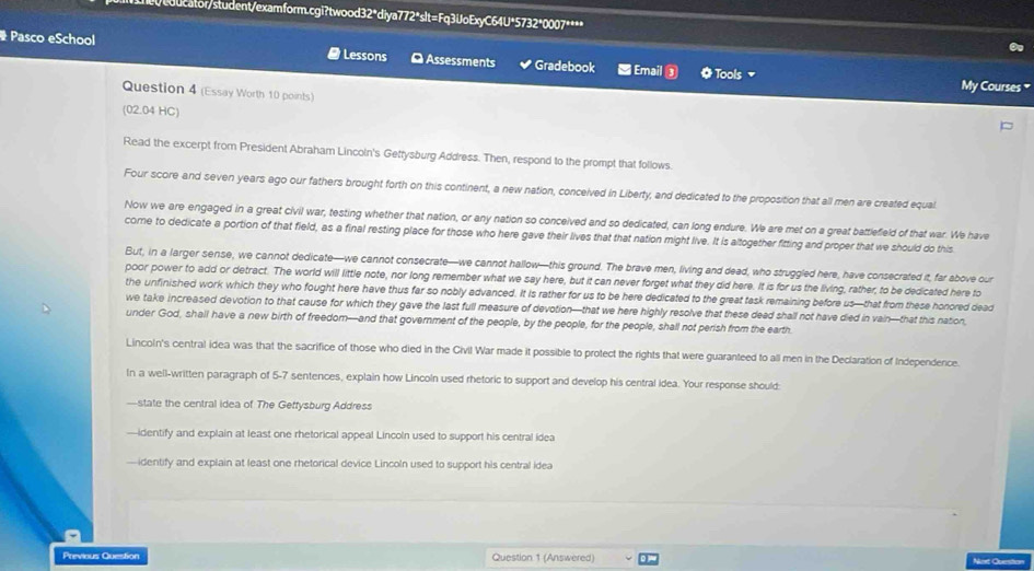 coocator/student/examform.cgi?twood32"diya772*slt=Fq3UoExyC64U*5732*0007****
Pasco eSchool Lessons [ Assessments Gradebook  Email ③ O Tools 
My Courses 
Question 4 (Essay Worth 10 points)
(02.04 HC)
Read the excerpt from President Abraham Lincoln's Getrysburg Address. Then, respond to the prompt that follows.
Four score and seven years ago our fathers brought forth on this continent, a new nation, conceived in Liberty, and dedicated to the proposition that all men are created equal
Now we are engaged in a great civil war, testing whether that nation, or any nation so conceived and so dedicated, can long endure. We are met on a great battlefield of that war. We have
come to dedicate a portion of that field, as a final resting place for those who here gave their lives that that nation might live. It is altogether fitting and proper that we should do this
But, in a larger sense, we cannot dedicate—we cannot consecrate—we cannot hallow—this ground. The brave men, living and dead, who struggled here, have consecrated it, far above our
poor power to add or detract. The world will little note, nor long remember what we say here, but it can never forget what they did here. It is for us the living, rather, to be dedicated here to
the unfinished work which they who fought here have thus far so nobly advanced. It is rather for us to be here dedicated to the great task remaining before us—that from these honored dead
we take increased devotion to that cause for which they gave the last full measure of devotion—that we here highly resolve that these dead shall not have died in vain—that this nation,
under God, shall have a new birth of freedom-and that government of the people, by the people, for the people, shall not perish from the earth
Lincoln's central idea was that the sacrifice of those who died in the Civil War made it possible to protect the rights that were guaranteed to all men in the Declaration of Independence.
In a well-written paragraph of 5-7 sentences, explain how Lincoln used rhetoric to support and develop his central idea. Your response should:
—state the central idea of The Geffysburg Address
-identify and explain at least one rhetorical appeal Lincoln used to support his central idea
identify and explain at least one rhetorical device Lincoln used to support his central idea
Previous Question Question 1 (Answered) Noxt Obestion