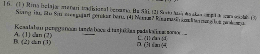 (1) Rina belajar menari tradisional bersama, Bu Siti. (2) Suatu hari; dia akan tampil di acara sekolah. (3)
Siang itu, Bu Siti mengajari gerakan baru. (4) Namun? Rina masih kesulitan mengikuti gerakannya.
Kesalahan penggunaan tanda baca ditunjukkan pada kalimat nomor ....
A. (1) dan (2) C. (1) dan (4)
B. (2) dan (3) D. (3) dan (4)