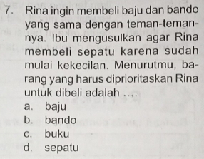 Rina ingin membeli baju dan bando
yang sama dengan teman-teman-
nya. Ibu mengusulkan agar Rina
membeli sepatu karena sudah
mulai kekecilan. Menurutmu, ba-
rang yang harus diprioritaskan Rina
untuk dibeli adalah ....
a、 baju
b. bando
c. buku
d. sepatu