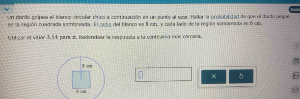 Engli 
Un dardo golpea el blanco circular chico a continuación en un punto al azar. Hallar la probabilidad de que el dardo pegue 
en la región cuadrada sombreada. El radio del blanco es 8 cm, y cada lado de la región sombreada es 6 cm. 
Utilizar el valor 3,14 para π. Redondear la respuesta a la centésima más cercana. 
? 
× 5