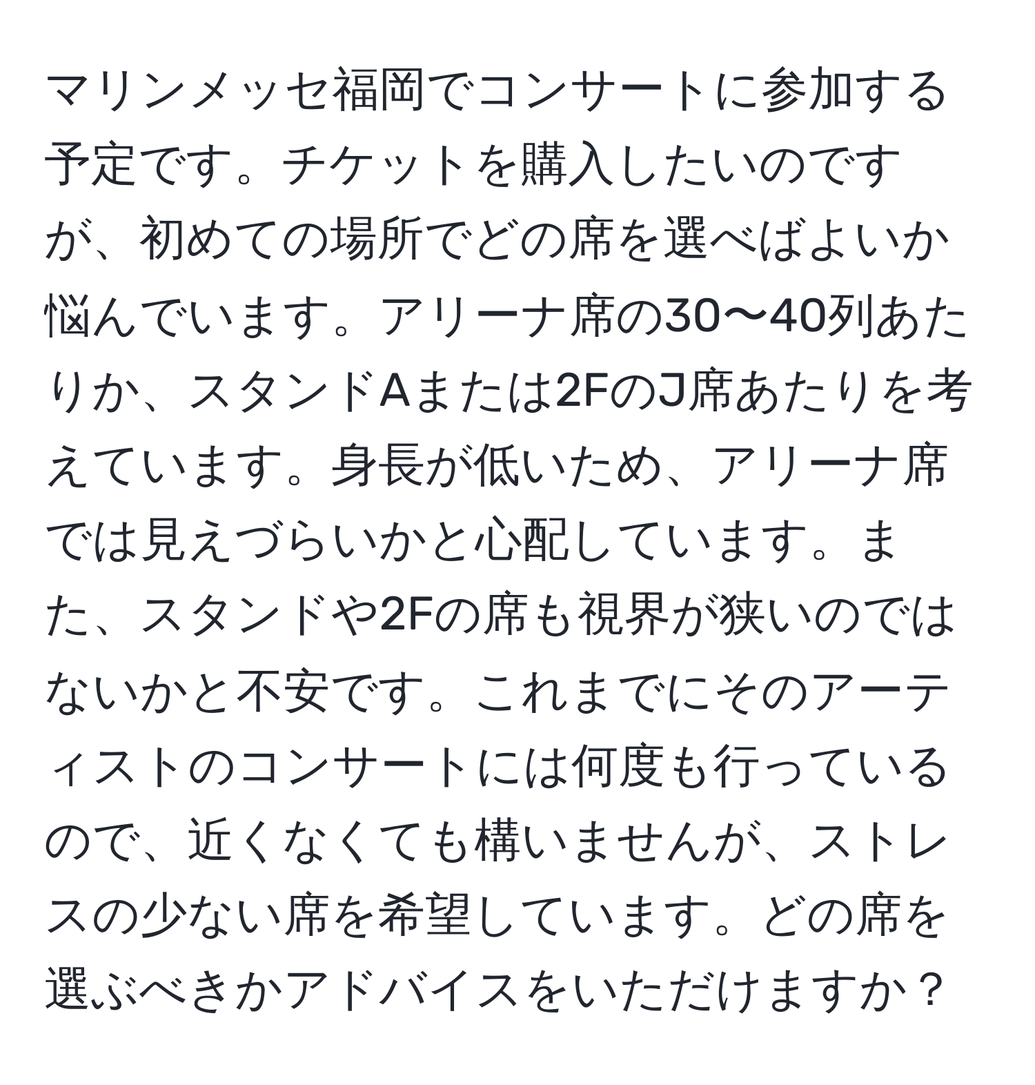 マリンメッセ福岡でコンサートに参加する予定です。チケットを購入したいのですが、初めての場所でどの席を選べばよいか悩んでいます。アリーナ席の30〜40列あたりか、スタンドAまたは2FのJ席あたりを考えています。身長が低いため、アリーナ席では見えづらいかと心配しています。また、スタンドや2Fの席も視界が狭いのではないかと不安です。これまでにそのアーティストのコンサートには何度も行っているので、近くなくても構いませんが、ストレスの少ない席を希望しています。どの席を選ぶべきかアドバイスをいただけますか？